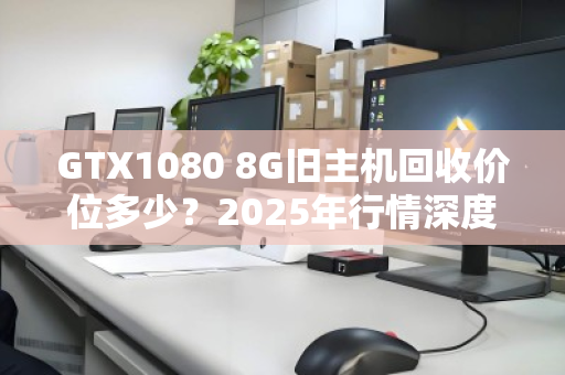GTX1080 8G旧主机回收价位多少？2025年行情深度拆解，别被显卡保值骗了