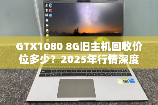 GTX1080 8G旧主机回收价位多少？2025年行情深度拆解，别被显卡保值骗了