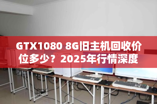 GTX1080 8G旧主机回收价位多少？2025年行情深度拆解，别被显卡保值骗了