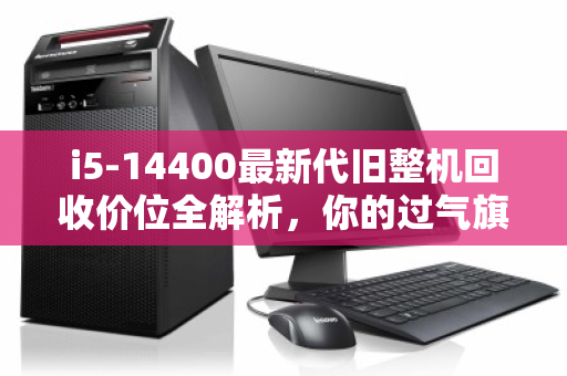 i5-14400最新代旧整机回收价位全解析,你的过气旗舰还值多少? i5-14400最新代旧整机回收价位全解析,你的过气旗舰还值多少?