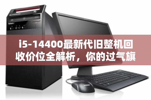 i5-14400最新代旧整机回收价位全解析，你的过气旗舰还值多少？