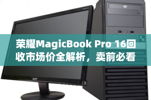 荣耀MagicBook Pro 16回收市场价全解析,卖前必看的保值指南 荣耀MagicBook Pro 16回收市场价全解析,卖前必看的保值指南