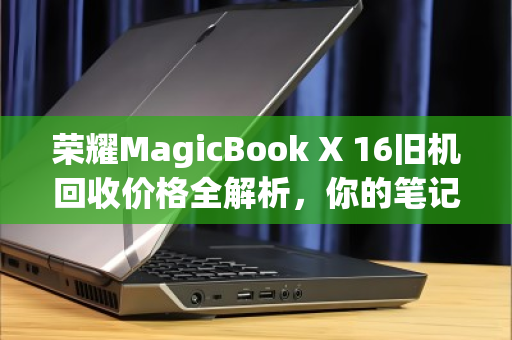 荣耀MagicBook X 16旧机回收价格全解析,你的笔记本还值多少?看完再决定要不要换新 荣耀MagicBook X 16旧机回收价格全解析,你的笔记本还值多少?看完再决定要不要换新