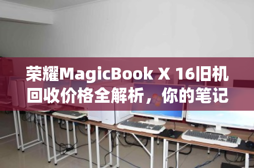 荣耀MagicBook X 16旧机回收价格全解析,你的笔记本还值多少?看完再决定要不要换新 荣耀MagicBook X 16旧机回收价格全解析,你的笔记本还值多少?看完再决定要不要换新