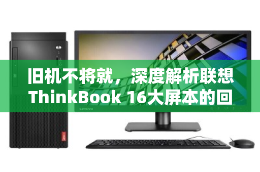 旧机不将就,深度解析联想ThinkBook 16大屏本的回收行情与务实变现指南 旧机不将就,深度解析联想ThinkBook 16大屏本的回收行情与务实变现指南