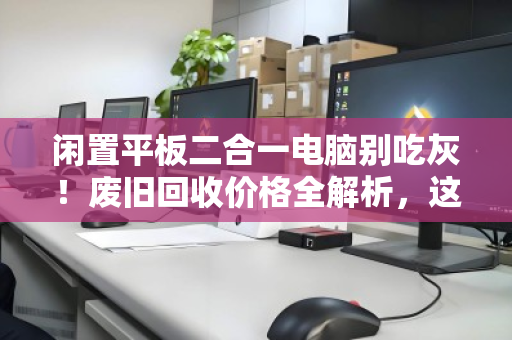 闲置平板二合一电脑别吃灰！废旧回收价格全解析，这样卖才不亏