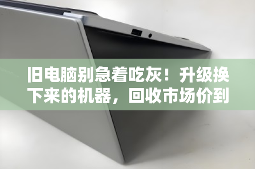 旧电脑别急着吃灰！升级换下来的机器，回收市场价到底怎么算？附真实成交参考