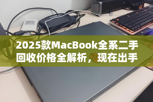 2025款MacBook全系二手回收价格全解析，现在出手，究竟能回多少血？