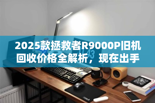 2025款拯救者R9000P旧机回收价格全解析,现在出手是黄金窗口吗? 2025款拯救者R9000P旧机回收价格全解析,现在出手是黄金窗口吗?