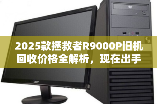 2025款拯救者R9000P旧机回收价格全解析，现在出手是黄金窗口吗？