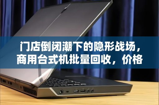 门店倒闭潮下的隐形战场，商用台式机批量回收，价格到底谁说了算？
