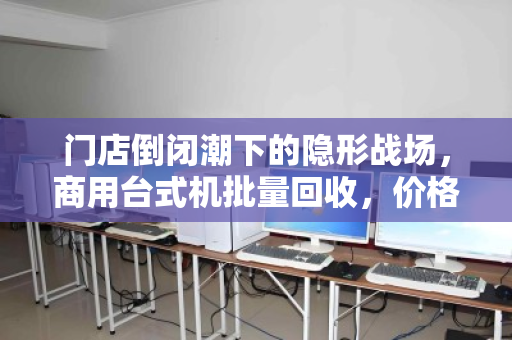 门店倒闭潮下的隐形战场，商用台式机批量回收，价格到底谁说了算？