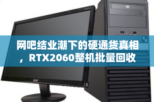 网吧结业潮下的硬通货真相,RTX2060整机批量回收价位全解析 网吧结业潮下的硬通货真相,RTX2060整机批量回收价位全解析