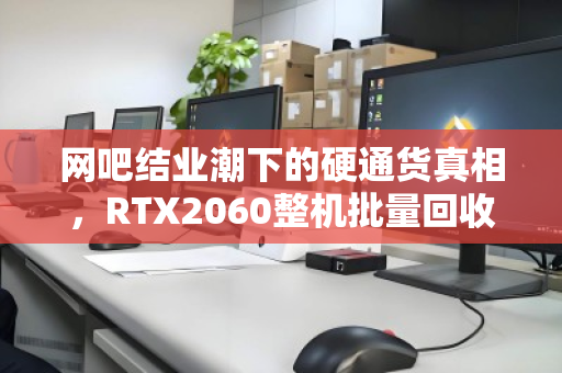 网吧结业潮下的硬通货真相,RTX2060整机批量回收价位全解析 网吧结业潮下的硬通货真相,RTX2060整机批量回收价位全解析