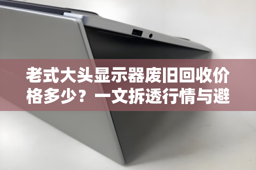 老式大头显示器废旧回收价格多少?一文拆透行情与避坑指南 老式大头显示器废旧回收价格多少?一文拆透行情与避坑指南