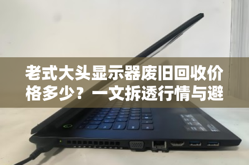 老式大头显示器废旧回收价格多少?一文拆透行情与避坑指南 老式大头显示器废旧回收价格多少?一文拆透行情与避坑指南