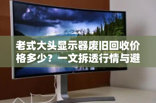 老式大头显示器废旧回收价格多少？一文拆透行情与避坑指南