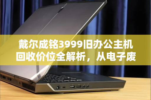 戴尔成铭3999旧办公主机回收价位全解析，从电子废铁到回血神器，这笔账怎么算最划算？