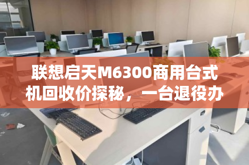 联想启天M6300商用台式机回收价探秘,一台退役办公机的第二春价值 联想启天M6300商用台式机回收价探秘,一台退役办公机的第二春价值