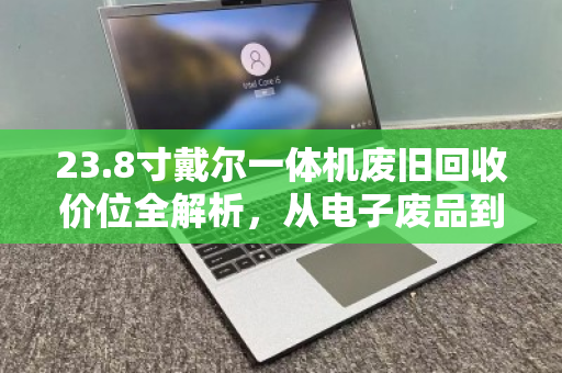 23.8寸戴尔一体机废旧回收价位全解析,从电子废品到真金白银的变现指南 23.8寸戴尔一体机废旧回收价位全解析,从电子废品到真金白银的变现指南
