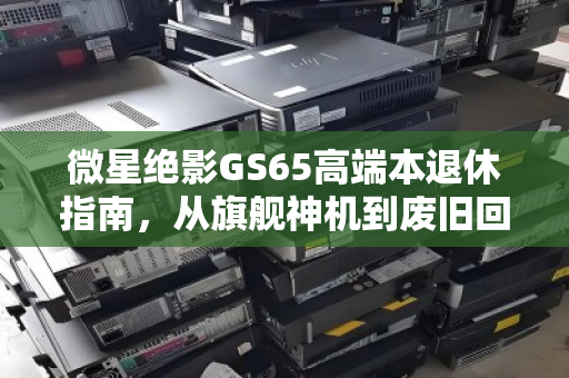 微星绝影GS65高端本退休指南,从旗舰神机到废旧回收报价的理性归宿 微星绝影GS65高端本退休指南,从旗舰神机到废旧回收报价的理性归宿