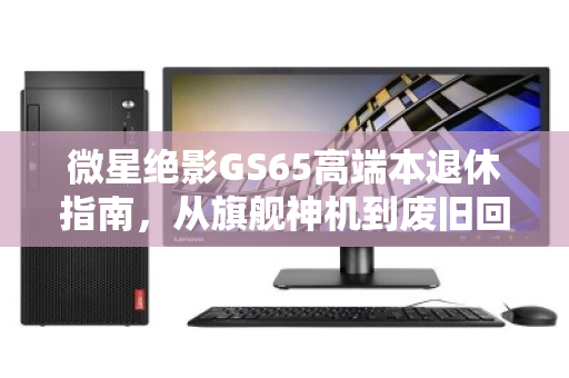 微星绝影GS65高端本退休指南,从旗舰神机到废旧回收报价的理性归宿 微星绝影GS65高端本退休指南,从旗舰神机到废旧回收报价的理性归宿
