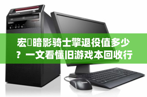 宏碁暗影骑士擎退役值多少?一文看懂旧游戏本回收行情与避坑指南 宏碁暗影骑士擎退役值多少?一文看懂旧游戏本回收行情与避坑指南