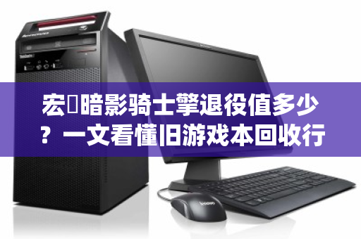 宏碁暗影骑士擎退役值多少?一文看懂旧游戏本回收行情与避坑指南 宏碁暗影骑士擎退役值多少?一文看懂旧游戏本回收行情与避坑指南