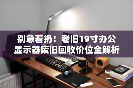 别急着扔!老旧19寸办公显示器废旧回收价位全解析,这样出手最划算 别急着扔!老旧19寸办公显示器废旧回收价位全解析,这样出手最划算