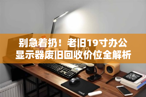 别急着扔!老旧19寸办公显示器废旧回收价位全解析,这样出手最划算 别急着扔!老旧19寸办公显示器废旧回收价位全解析,这样出手最划算
