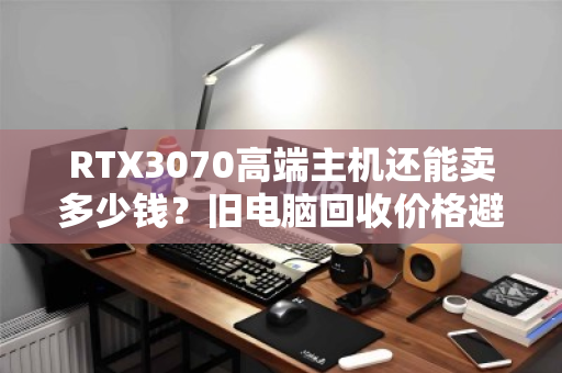 RTX3070高端主机还能卖多少钱?旧电脑回收价格避坑指南 RTX3070高端主机还能卖多少钱?旧电脑回收价格避坑指南
