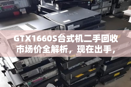 GTX1660S台式机二手回收市场价全解析,现在出手,到底能回多少血? GTX1660S台式机二手回收市场价全解析,现在出手,到底能回多少血?