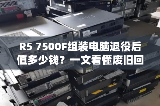 R5 7500F组装电脑退役后值多少钱？一文看懂废旧回收报价与避坑指南