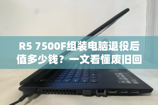 R5 7500F组装电脑退役后值多少钱？一文看懂废旧回收报价与避坑指南