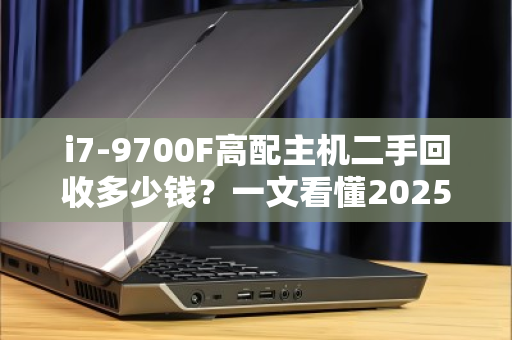 i7-9700F高配主机二手回收多少钱?一文看懂2025年行情与避坑指南 i7-9700F高配主机二手回收多少钱?一文看懂2025年行情与避坑指南