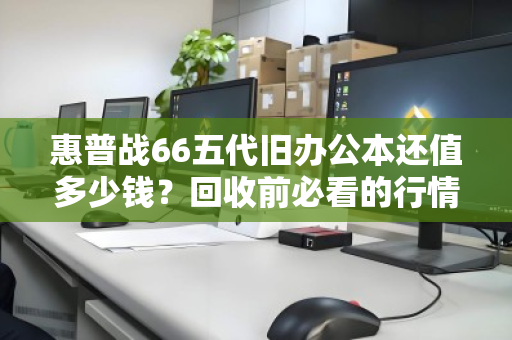 惠普战66五代旧办公本还值多少钱？回收前必看的行情与避坑指南