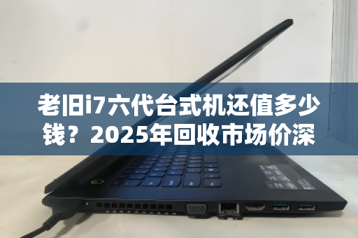 老旧i7六代台式机还值多少钱?2025年回收市场价深度参考与避坑指南 老旧i7六代台式机还值多少钱?2025年回收市场价深度参考与避坑指南
