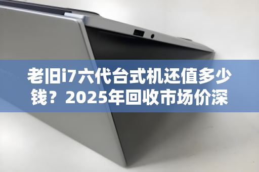 老旧i7六代台式机还值多少钱?2025年回收市场价深度参考与避坑指南 老旧i7六代台式机还值多少钱?2025年回收市场价深度参考与避坑指南