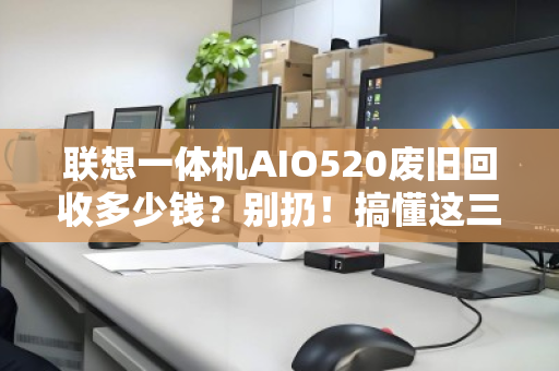 联想一体机AIO520废旧回收多少钱？别扔！搞懂这三点，旧机也能变现金