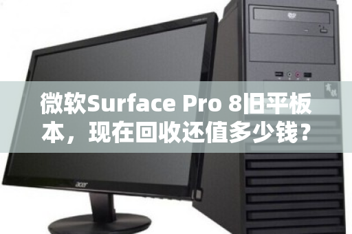 微软Surface Pro 8旧平板本，现在回收还值多少钱？别急着吃灰，先看完这篇再决定