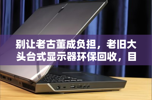 别让老古董成负担,老旧大头台式显示器环保回收,目前报价到底多少? 别让老古董成负担,老旧大头台式显示器环保回收,目前报价到底多少?