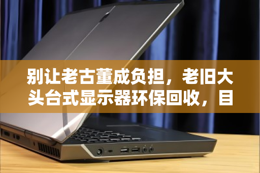 别让老古董成负担，老旧大头台式显示器环保回收，目前报价到底多少？