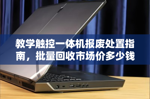 教学触控一体机报废处置指南,批量回收市场价多少钱?一文说透估价逻辑与避坑要点 教学触控一体机报废处置指南,批量回收市场价多少钱?一文说透估价逻辑与避坑要点