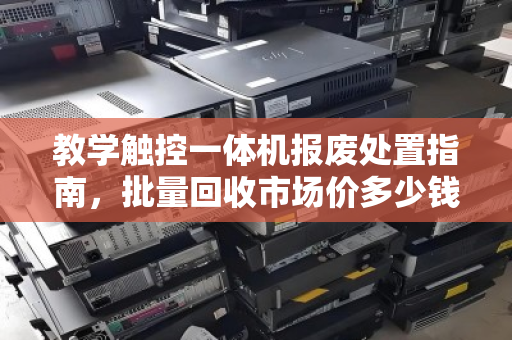 教学触控一体机报废处置指南，批量回收市场价多少钱？一文说透估价逻辑与避坑要点