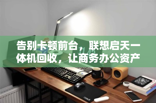 告别卡顿前台,联想启天一体机回收,让商务办公资产轻装上阵 告别卡顿前台,联想启天一体机回收,让商务办公资产轻装上阵