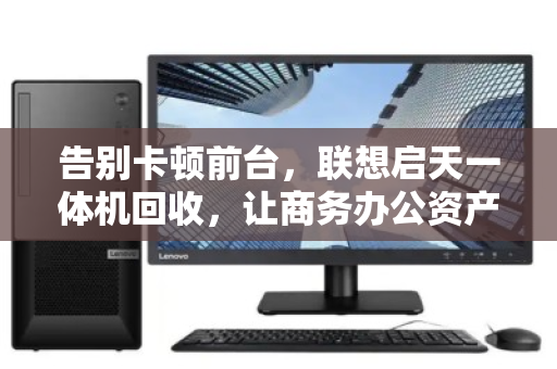告别卡顿前台,联想启天一体机回收,让商务办公资产轻装上阵 告别卡顿前台,联想启天一体机回收,让商务办公资产轻装上阵
