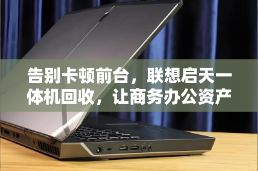 告别卡顿前台,联想启天一体机回收,让商务办公资产轻装上阵 告别卡顿前台,联想启天一体机回收,让商务办公资产轻装上阵
