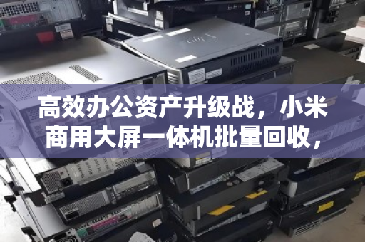 高效办公资产升级战,小米商用大屏一体机批量回收,让前台形象与预算管理双赢 高效办公资产升级战,小米商用大屏一体机批量回收,让前台形象与预算管理双赢