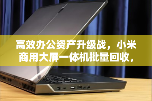 高效办公资产升级战,小米商用大屏一体机批量回收,让前台形象与预算管理双赢 高效办公资产升级战,小米商用大屏一体机批量回收,让前台形象与预算管理双赢