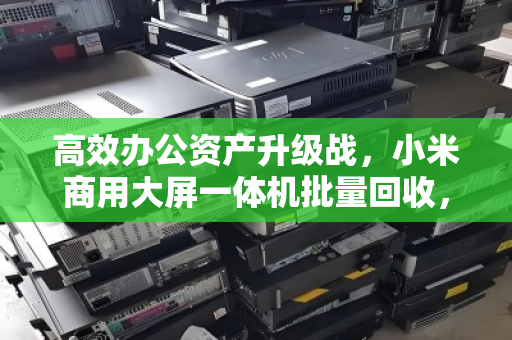 高效办公资产升级战,小米商用大屏一体机批量回收,让前台形象与预算管理双赢 高效办公资产升级战,小米商用大屏一体机批量回收,让前台形象与预算管理双赢